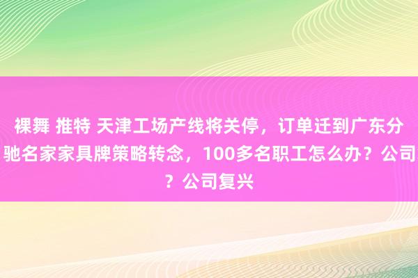 裸舞 推特 天津工场产线将关停，订单迁到广东分娩！驰名家家具牌策略转念，100多名职工怎么办？公司复兴