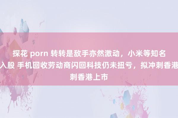 探花 porn 转转是敌手亦然激动，小米等知名机构入股 手机回收劳动商闪回科技仍未扭亏，拟冲刺香港上市