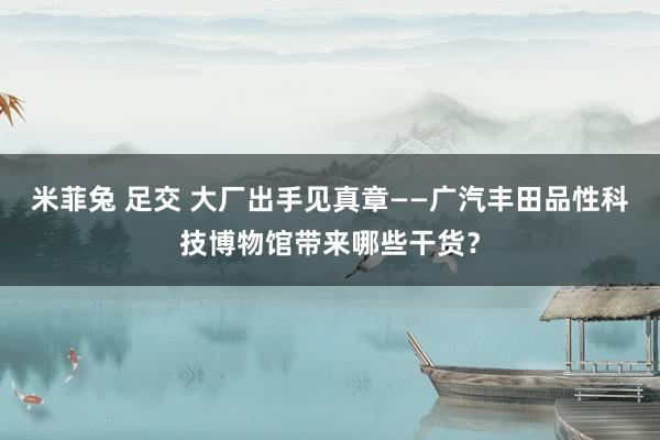 米菲兔 足交 大厂出手见真章——广汽丰田品性科技博物馆带来哪些干货？