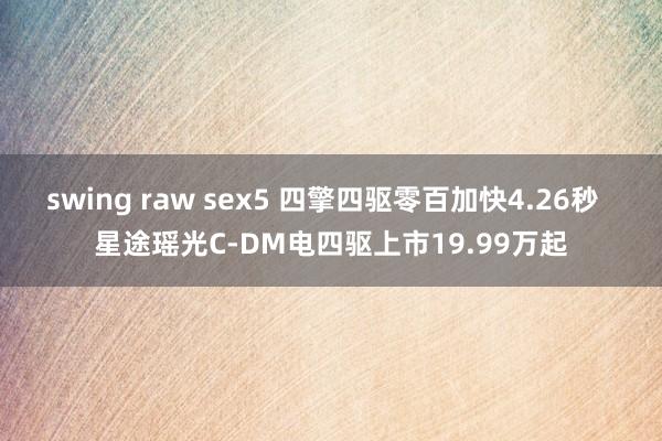 swing raw sex5 四擎四驱零百加快4.26秒  星途瑶光C-DM电四驱上市19.99万起