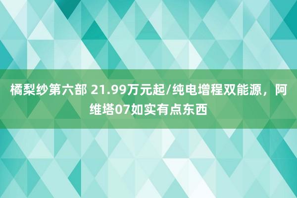 橘梨纱第六部 21.99万元起/纯电增程双能源，阿维塔07如实有点东西