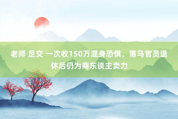 老师 足交 一次收150万混身恐惧，落马官员退休后仍为商东谈主卖力