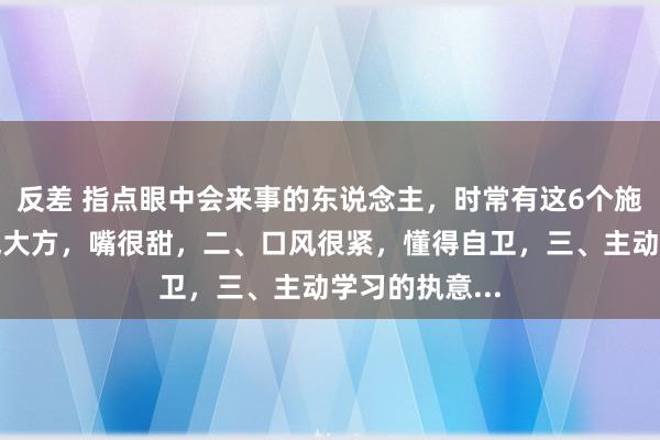 反差 指点眼中会来事的东说念主，时常有这6个施展：一、脾气大方，嘴很甜，二、口风很紧，懂得自卫，三、主动学习的执意...