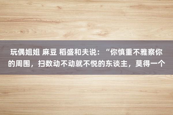 玩偶姐姐 麻豆 稻盛和夫说：“你慎重不雅察你的周围，扫数动不动就不悦的东谈主，莫得一个