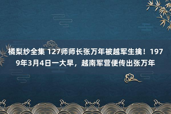 橘梨纱全集 127师师长张万年被越军生擒！1979年3月4日一大早，越南军营便传出张万年