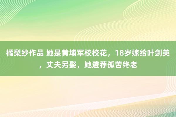 橘梨纱作品 她是黄埔军校校花，18岁嫁给叶剑英，丈夫另娶，她遴荐孤苦终老