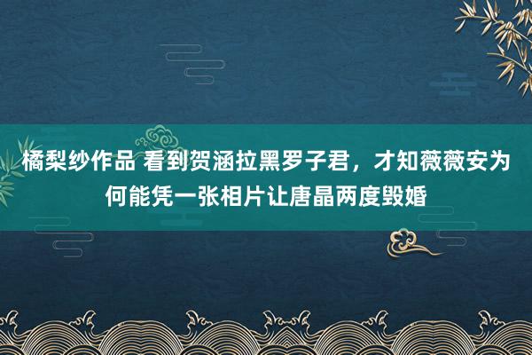 橘梨纱作品 看到贺涵拉黑罗子君，才知薇薇安为何能凭一张相片让唐晶两度毁婚