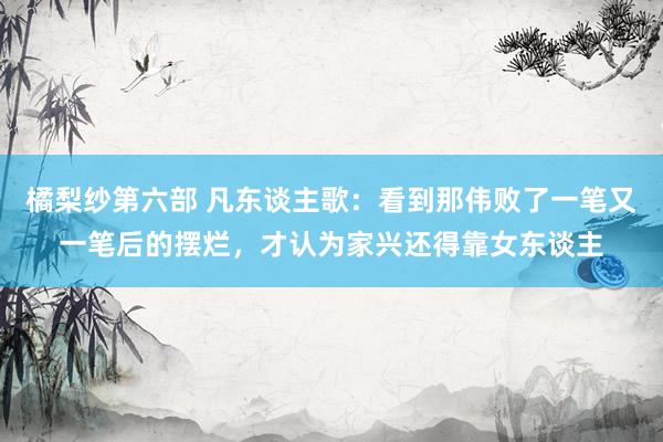 橘梨纱第六部 凡东谈主歌：看到那伟败了一笔又一笔后的摆烂，才认为家兴还得靠女东谈主