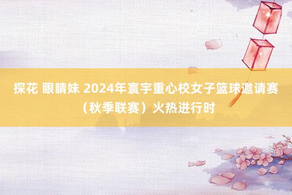 探花 眼睛妹 2024年寰宇重心校女子篮球邀请赛（秋季联赛）火热进行时