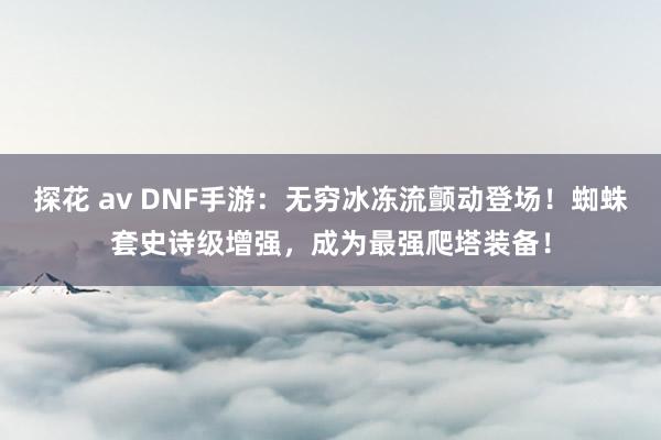 探花 av DNF手游：无穷冰冻流颤动登场！蜘蛛套史诗级增强，成为最强爬塔装备！