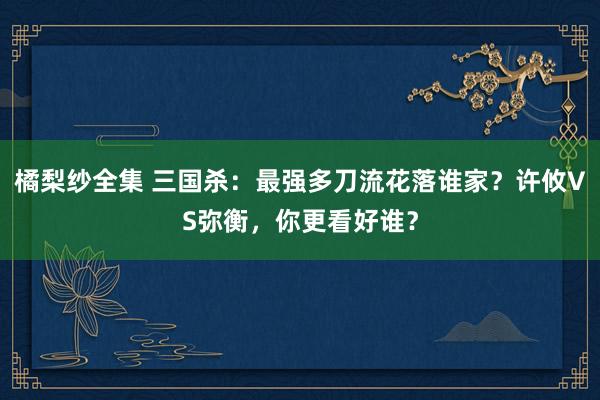 橘梨纱全集 三国杀：最强多刀流花落谁家？许攸VS弥衡，你更看好谁？