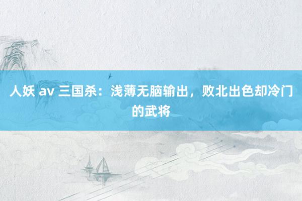 人妖 av 三国杀：浅薄无脑输出，败北出色却冷门的武将