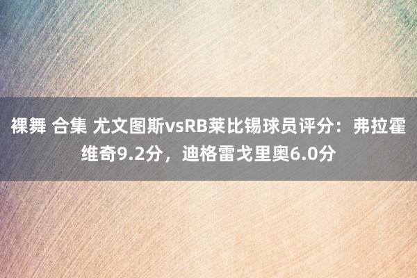 裸舞 合集 尤文图斯vsRB莱比锡球员评分：弗拉霍维奇9.2分，迪格雷戈里奥6.0分