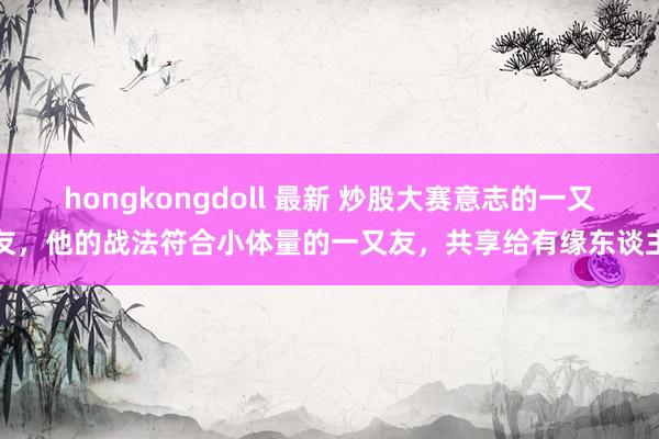 hongkongdoll 最新 炒股大赛意志的一又友，他的战法符合小体量的一又友，共享给有缘东谈主