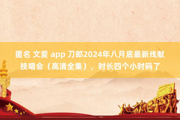 匿名 文爱 app 刀郎2024年八月底最新线献技唱会（高清全集），时长四个小时码了