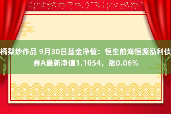 橘梨纱作品 9月30日基金净值：恒生前海恒源泓利债券A最新净值1.1054，涨0.06%