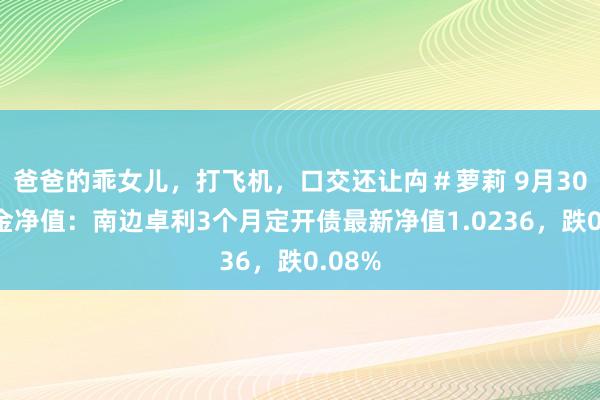 爸爸的乖女儿，打飞机，口交还让禸＃萝莉 9月30日基金净值：南边卓利3个月定开债最新净值1.0236，跌0.08%