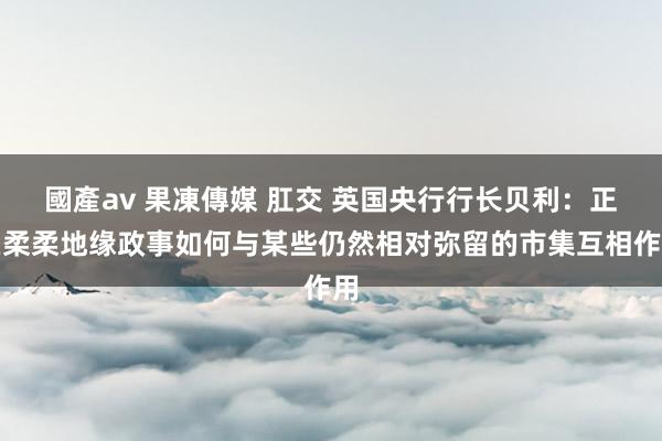 國產av 果凍傳媒 肛交 英国央行行长贝利：正在柔柔地缘政事如何与某些仍然相对弥留的市集互相作用