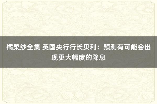 橘梨纱全集 英国央行行长贝利：预测有可能会出现更大幅度的降息