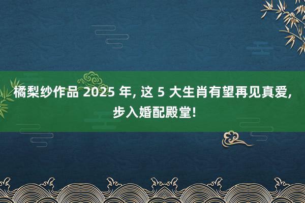 橘梨纱作品 2025 年， 这 5 大生肖有望再见真爱， 步入婚配殿堂!