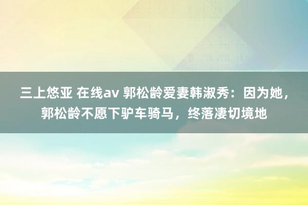 三上悠亚 在线av 郭松龄爱妻韩淑秀：因为她，郭松龄不愿下驴车骑马，终落凄切境地