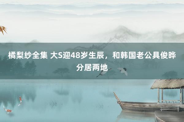 橘梨纱全集 大S迎48岁生辰，和韩国老公具俊晔分居两地