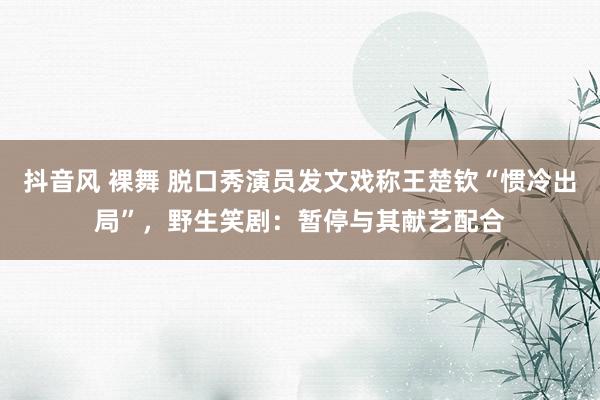 抖音风 裸舞 脱口秀演员发文戏称王楚钦“惯冷出局”，野生笑剧：暂停与其献艺配合