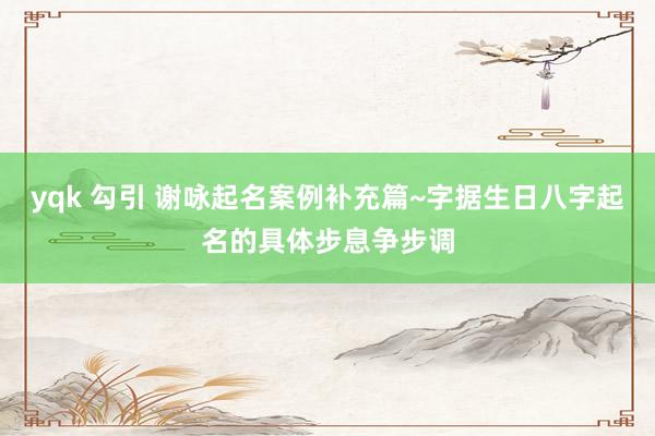 yqk 勾引 谢咏起名案例补充篇~字据生日八字起名的具体步息争步调