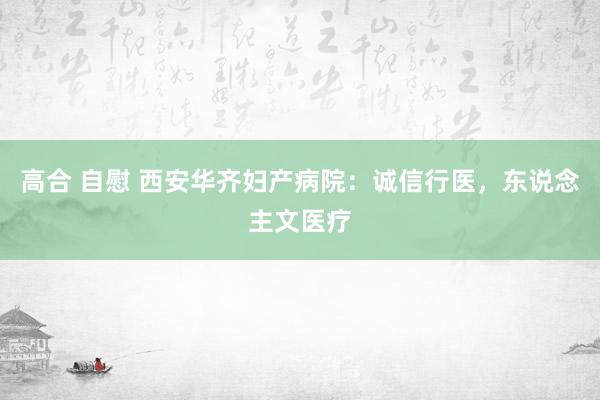 高合 自慰 西安华齐妇产病院：诚信行医，东说念主文医疗