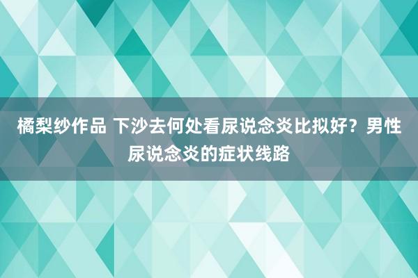 橘梨纱作品 下沙去何处看尿说念炎比拟好？男性尿说念炎的症状线路