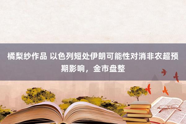 橘梨纱作品 以色列短处伊朗可能性对消非农超预期影响，金市盘整