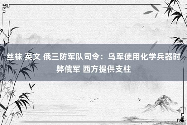 丝袜 英文 俄三防军队司令：乌军使用化学兵器时弊俄军 西方提供支柱