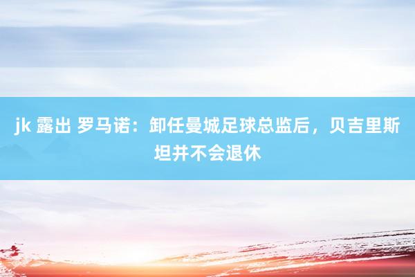 jk 露出 罗马诺：卸任曼城足球总监后，贝吉里斯坦并不会退休