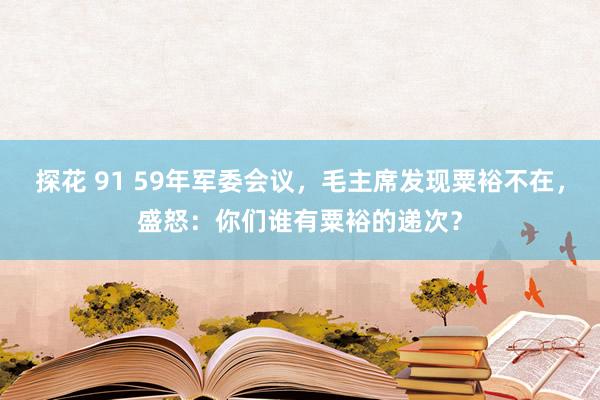 探花 91 59年军委会议，毛主席发现粟裕不在，盛怒：你们谁有粟裕的递次？