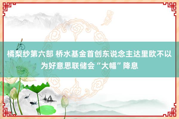 橘梨纱第六部 桥水基金首创东说念主达里欧不以为好意思联储会“大幅”降息