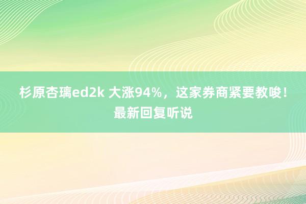 杉原杏璃ed2k 大涨94%，这家券商紧要教唆！最新回复听说