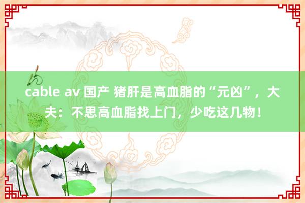 cable av 国产 猪肝是高血脂的“元凶”，大夫：不思高血脂找上门，少吃这几物！