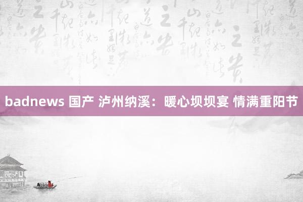 badnews 国产 泸州纳溪：暖心坝坝宴 情满重阳节