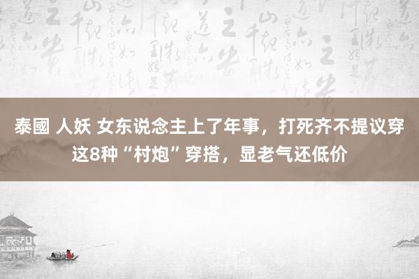 泰國 人妖 女东说念主上了年事，打死齐不提议穿这8种“村炮”穿搭，显老气还低价