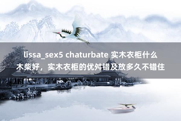 lissa_sex5 chaturbate 实木衣柜什么木柴好，实木衣柜的优舛错及放多久不错住