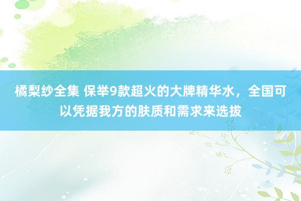 橘梨纱全集 保举9款超火的大牌精华水，全国可以凭据我方的肤质和需求来选拔