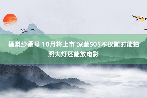 橘梨纱番号 10月将上市 深蓝S05不仅随时能拍照大灯还能放电影