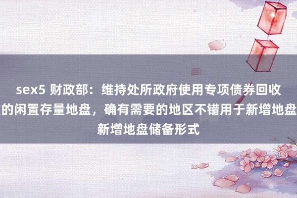 sex5 财政部：维持处所政府使用专项债券回收相宜条款的闲置存量地盘，确有需要的地区不错用于新增地盘储备形式