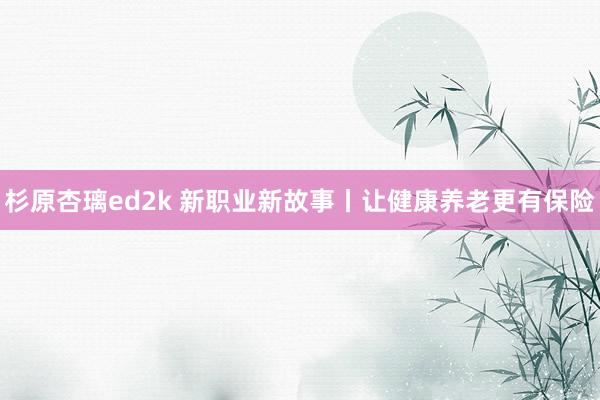 杉原杏璃ed2k 新职业新故事丨让健康养老更有保险