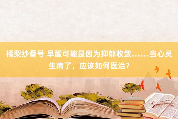 橘梨纱番号 早醒可能是因为抑郁收敛……当心灵生病了，应该如何医治？