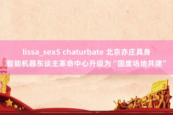 lissa_sex5 chaturbate 北京亦庄具身智能机器东谈主革命中心升级为“国度场地共建”