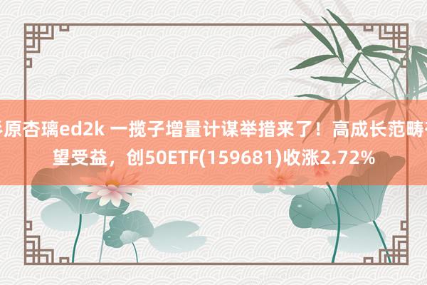 杉原杏璃ed2k 一揽子增量计谋举措来了！高成长范畴有望受益，创50ETF(159681)收涨2.72%