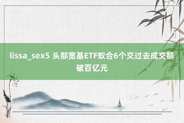 lissa_sex5 头部宽基ETF蚁合6个交过去成交额破百亿元