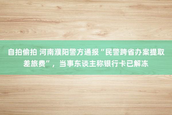 自拍偷拍 河南濮阳警方通报“民警跨省办案提取差旅费”，当事东谈主称银行卡已解冻