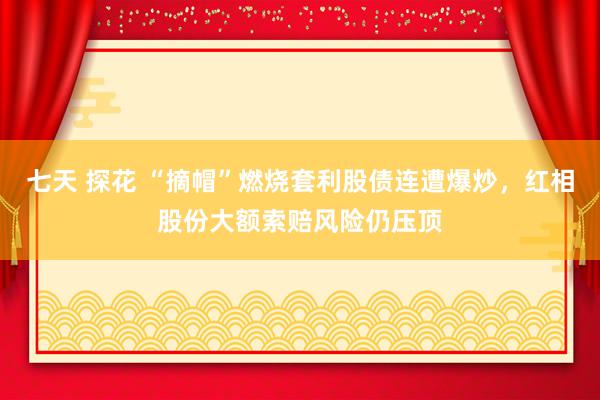 七天 探花 “摘帽”燃烧套利股债连遭爆炒，红相股份大额索赔风险仍压顶